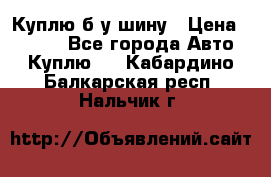 Куплю б/у шину › Цена ­ 1 000 - Все города Авто » Куплю   . Кабардино-Балкарская респ.,Нальчик г.